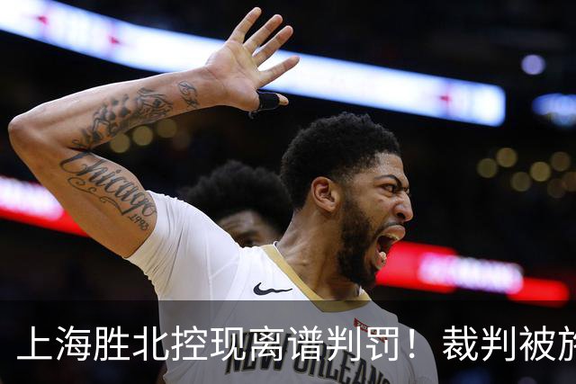上海胜北控现离谱判罚！裁判被施压“找补哨”，杨鸣直言误判