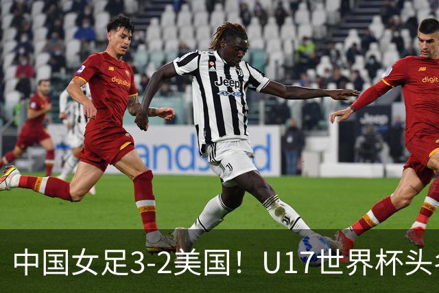 中国女足3-2美国！U17世界杯头名出线 将战法国 刘雨希世界波+双响