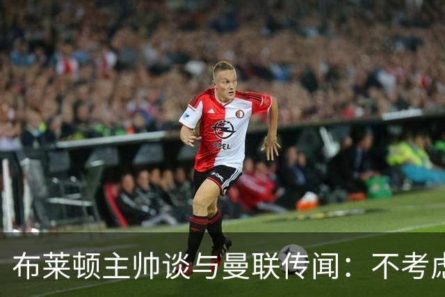 布莱顿主帅谈与曼联传闻：不考虑离开 我有优秀球员的支持