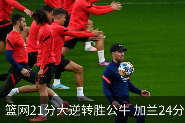 篮网21分大逆转胜公牛 加兰24分骑士险胜猛龙